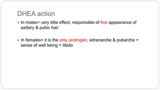 DHEA action
 In males= very little effect, responsible of first appearance of
axillary & pubic hair
 In females= it is the only androgen, adrenarche & pubarche +
sense of well being + libido
 