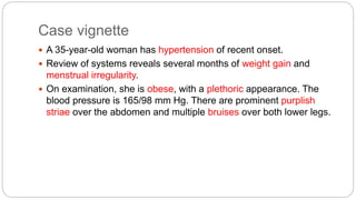 Case vignette
 A 35-year-old woman has hypertension of recent onset.
 Review of systems reveals several months of weight gain and
menstrual irregularity.
 On examination, she is obese, with a plethoric appearance. The
blood pressure is 165/98 mm Hg. There are prominent purplish
striae over the abdomen and multiple bruises over both lower legs.
 