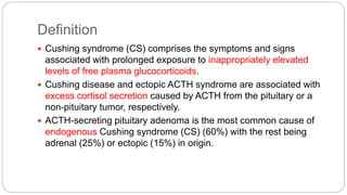 Definition
 Cushing syndrome (CS) comprises the symptoms and signs
associated with prolonged exposure to inappropriately elevated
levels of free plasma glucocorticoids.
 Cushing disease and ectopic ACTH syndrome are associated with
excess cortisol secretion caused by ACTH from the pituitary or a
non-pituitary tumor, respectively.
 ACTH-secreting pituitary adenoma is the most common cause of
endogenous Cushing syndrome (CS) (60%) with the rest being
adrenal (25%) or ectopic (15%) in origin.
 