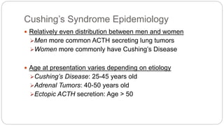 Cushing’s Syndrome Epidemiology
 Relatively even distribution between men and women
Men more common ACTH secreting lung tumors
Women more commonly have Cushing’s Disease
 Age at presentation varies depending on etiology
Cushing’s Disease: 25-45 years old
Adrenal Tumors: 40-50 years old
Ectopic ACTH secretion: Age > 50
 