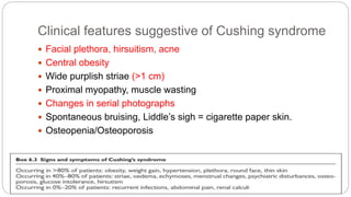 Clinical features suggestive of Cushing syndrome
 Facial plethora, hirsuitism, acne
 Central obesity
 Wide purplish striae (>1 cm)
 Proximal myopathy, muscle wasting
 Changes in serial photographs
 Spontaneous bruising, Liddle’s sigh = cigarette paper skin.
 Osteopenia/Osteoporosis
 
