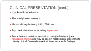 CLINICAL PRESENTATION (cont.)
 Hypokalemic hypertension
 Abnormal glucose tolerance
 Menstrual irregularities, ↓ libido, ED in men.
 Psychiatric disturbances including depression.
 Supraclavicular and dorsocervical fat pads (buffalo hump) are
nonspecific findings and may be seen in most patients presenting to
obesity clinics? Some advocate that those are specific findings
 