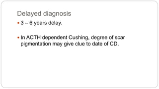 Delayed diagnosis
 3 – 6 years delay.
 In ACTH dependent Cushing, degree of scar
pigmentation may give clue to date of CD.
 