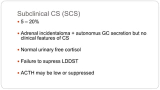 Subclinical CS (SCS)
 5 – 20%
 Adrenal incidentaloma + autonomus GC secretion but no
clinical features of CS
 Normal urinary free cortisol
 Failure to supress LDDST
 ACTH may be low or suppressed
 