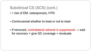 Subclinical CS (SCS) (cont.)
 ↑ risk of DM, osteoporosis, HTN
 Controversial whether to treat or not to treat
 If removed, contralateral adrenal is suppressed → wait
for recovery + give GC coverage + revaluate
 