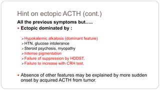 Hint on ectopic ACTH (cont.)
All the previous symptoms but…..
 Ectopic dominated by :
Hypokalemic alkalosis (dominant feature)
HTN, glucose intolerance
Steroid psychosis, myopathy
Intense pigmentation
Failure of suppression by HDDST.
Failure to increase with CRH test.
 Absence of other features may be explained by more sudden
onset by acquired ACTH from tumor.
 
