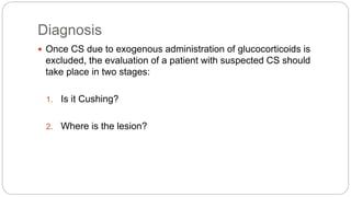 Diagnosis
 Once CS due to exogenous administration of glucocorticoids is
excluded, the evaluation of a patient with suspected CS should
take place in two stages:
1. Is it Cushing?
2. Where is the lesion?
 
