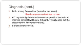 Diagnosis (cont.)
1. 24 h. urinary free cortisol (repeat or not alone).
Random serum cortisol has no role
2. A 1 mg overnight dexamethasone suppression test with an
morning cortisol level below 1.8 μg/dL virtually rules out the
disease (40% false-positive rate).
3. Serial salivary cortisol.
 