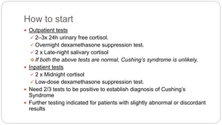 How to start
 Outpatient tests
 2–3x 24h urinary free cortisol.
 Overnight dexamethasone suppression test.
 2 x Late-night salivary cortisol
 If both the above tests are normal, Cushing’s syndrome is unlikely.
 Inpatient tests
 2 x Midnight cortisol
 Low-dose dexamethasone suppression test.
 Need 2/3 tests to be positive to establish diagnosis of Cushing’s
Syndrome
 Further testing indicated for patients with slightly abnormal or discordant
results
 