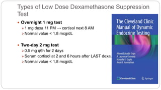 Types of Low Dose Dexamethasone Suppression
Test
 Overnight 1 mg test
1 mg dexa 11 PM → cortisol next 8 AM
Normal value < 1.8 mcg/dL
 Two-day 2 mg test
0.5 mg q6h for 2 days
Serum cortisol at 2 and 6 hours after LAST dexa.
Normal value < 1.8 mcg/dL
 