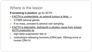 Where is the lesion
If screening is positive: go for ACTH
 If ACTH is undetectable, an adrenal tumour is likely →
1. CT/MRI adrenal glands.
2. If no mass, proceed to adrenal vein sampling.
 If ACTH is detectable, distinguish a pituitary cause from ectopic
ACTH production by
1. high-dose suppression test or
2. corticotropin-releasing hormone (CRH) test: 100mcg ovine or
human CRH IV.
 
