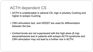 ACTH dependent CS
 ACTH is undetectable in adrenal CS, high in pituitary Cushing and
higher in ectopic Cushing
 CRH stimulation test and HDDST are used for differentiation
between the two.
 Cortisol levels are not suppressed with the high-dose (8 mg)
dexamethasone test in patients with ectopic ACTH syndrome and
CRH stimulation may not lead to a further rise in ACTH.
 