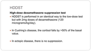 HDDST
High-dose dexamethasone suppression test
 HDDST is performed in an identical way to the low-dose test
but with 2mg doses of dexamethasone (120
micrograms/kg/day).
 In Cushing’s disease, the cortisol falls by >50% of the basal
value.
 In ectopic disease, there is no suppression.
 
