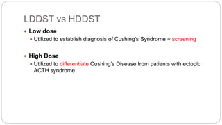 LDDST vs HDDST
 Low dose
 Utilized to establish diagnosis of Cushing’s Syndrome = screening
 High Dose
 Utilized to differentiate Cushing’s Disease from patients with ectopic
ACTH syndrome
 