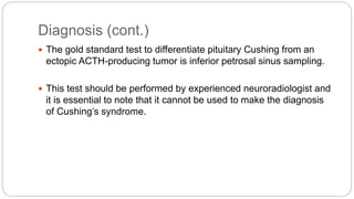 Diagnosis (cont.)
 The gold standard test to differentiate pituitary Cushing from an
ectopic ACTH-producing tumor is inferior petrosal sinus sampling.
 This test should be performed by experienced neuroradiologist and
it is essential to note that it cannot be used to make the diagnosis
of Cushing’s syndrome.
 