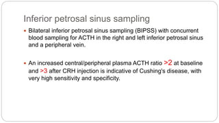 Inferior petrosal sinus sampling
 Bilateral inferior petrosal sinus sampling (BIPSS) with concurrent
blood sampling for ACTH in the right and left inferior petrosal sinus
and a peripheral vein.
 An increased central/peripheral plasma ACTH ratio >2 at baseline
and >3 after CRH injection is indicative of Cushing's disease, with
very high sensitivity and specificity.
 