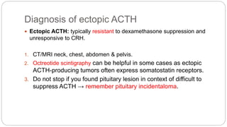 Diagnosis of ectopic ACTH
 Ectopic ACTH: typically resistant to dexamethasone suppression and
unresponsive to CRH.
1. CT/MRI neck, chest, abdomen & pelvis.
2. Octreotide scintigraphy can be helpful in some cases as ectopic
ACTH-producing tumors often express somatostatin receptors.
3. Do not stop if you found pituitary lesion in context of difficult to
suppress ACTH → remember pituitary incidentaloma.
 