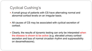 Cyclical Cushing’s
 A small group of patients with CS have alternating normal and
abnormal cortisol levels on an irregular basis.
 All causes of CS may be associated with cyclical secretion of
cortisol.
 Clearly, the results of dynamic testing can only be interpreted when
the disease is shown to be active (e.g. elevated urinary cortisol
secretion and loss of normal circadian rhythm and suppressibility
on dexamethasone).
 