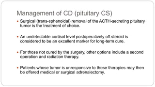 Management of CD (pituitary CS)
 Surgical (trans-sphenoidal) removal of the ACTH-secreting pituitary
tumor is the treatment of choice.
 An undetectable cortisol level postoperatively off steroid is
considered to be an excellent marker for long-term cure.
 For those not cured by the surgery, other options include a second
operation and radiation therapy.
 Patients whose tumor is unresponsive to these therapies may then
be offered medical or surgical adrenalectomy.
 