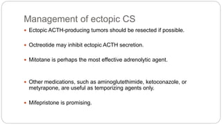 Management of ectopic CS
 Ectopic ACTH-producing tumors should be resected if possible.
 Octreotide may inhibit ectopic ACTH secretion.
 Mitotane is perhaps the most effective adrenolytic agent.
 Other medications, such as aminoglutethimide, ketoconazole, or
metyrapone, are useful as temporizing agents only.
 Mifepristone is promising.
 