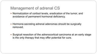 Management of adrenal CS
 Normalization of cortisol levels, eradication of the tumor, and
avoidance of permanent hormonal deficiency.
 Hormone-secreting adrenal adenomas should be surgically
removed.
 Surgical resection of the adrenocortical carcinoma at an early stage
is the only therapy that may offer potential for cure.
 