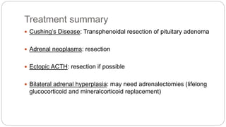 Treatment summary
 Cushing’s Disease: Transphenoidal resection of pituitary adenoma
 Adrenal neoplasms: resection
 Ectopic ACTH: resection if possible
 Bilateral adrenal hyperplasia: may need adrenalectomies (lifelong
glucocorticoid and mineralcorticoid replacement)
 