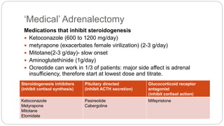 ‘Medical’ Adrenalectomy
Medications that inhibit steroidogenesis
 Ketoconazole (600 to 1200 mg/day)
 metyrapone (exacerbates female virilization) (2-3 g/day)
 Mitotane(2-3 g/day)- slow onset
 Aminoglutethinide (1g/day)
 Ocreotide can work in 1/3 of patients: major side affect is adrenal
insufficiency, therefore start at lowest dose and titrate.
Steroidogenesis inhibitors
(inhibit cortisol synthesis)
Pituitary directed
(inhibit ACTH secretion)
Glucocorticoid receptor
antagonist
(inhibit cortisol action)
Ketoconazole
Metyrapone
Mitotane
Etomidate
Pasireotide
Cabergoline
Mifepristone
 
