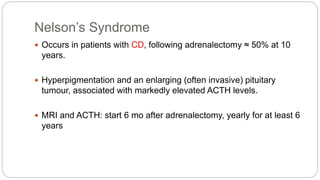 Nelson’s Syndrome
 Occurs in patients with CD, following adrenalectomy ≈ 50% at 10
years.
 Hyperpigmentation and an enlarging (often invasive) pituitary
tumour, associated with markedly elevated ACTH levels.
 MRI and ACTH: start 6 mo after adrenalectomy, yearly for at least 6
years
 