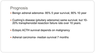 Prognosis
 Benign adrenal adenoma- 95% 5 year survival, 90% 10 year
 Cushing’s disease (pituitary adenoma) same survival, but 10-
20% transphenoidal resection failure rate over 10 years.
 Ectopic ACTH survival depends on malignancy
 Adrenal carcinoma- median survival 7 months
 