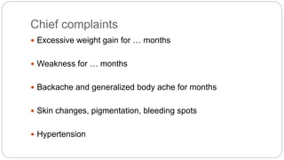 Chief complaints
 Excessive weight gain for … months
 Weakness for … months
 Backache and generalized body ache for months
 Skin changes, pigmentation, bleeding spots
 Hypertension
 
