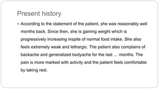 Present history
 According to the statement of the patient, she was reasonably well
months back. Since then, she is gaining weight which is
progressively increasing inspite of normal food intake. She also
feels extremely weak and lethargic. The patient also complains of
backache and generalized bodyache for the last … months. The
pain is more marked with activity and the patient feels comfortable
by taking rest.
 