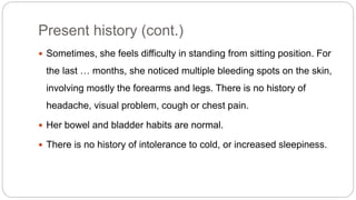 Present history (cont.)
 Sometimes, she feels difficulty in standing from sitting position. For
the last … months, she noticed multiple bleeding spots on the skin,
involving mostly the forearms and legs. There is no history of
headache, visual problem, cough or chest pain.
 Her bowel and bladder habits are normal.
 There is no history of intolerance to cold, or increased sleepiness.
 