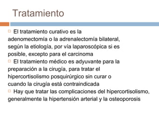 Tratamiento  El tratamiento curativo es la adenomectomía o la adrenalectomía bilateral, según la etiología, por vía laparoscópica si es posible, excepto para el carcinoma El tratamiento médico es adyuvante para la preparación a la cirugía, para tratar el hipercortisolismo posquirúrgico sin curar o cuando la cirugía está contraindicada Hay que tratar las complicaciones del hipercortisolismo, generalmente la hipertensión arterial y la osteoporosis 