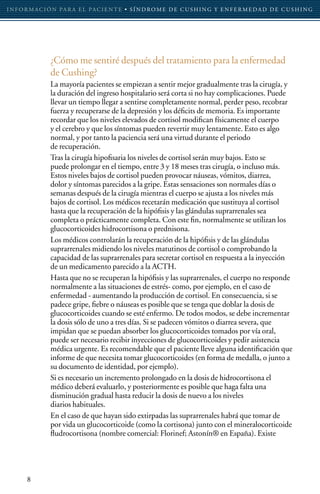 I N F O R M AC I Ó N PA R A E L PAC I E N T E • S Í N D RO M E D E C U S H I N G Y E N F E R M E D A D D E C U S H I N G




                 ¿Cómo me sentiré después del tratamiento para la enfermedad
                 de Cushing?
                 La mayoría pacientes se empiezan a sentir mejor gradualmente tras la cirugía, y
                 la duración del ingreso hospitalario será corta si no hay complicaciones. Puede
                 llevar un tiempo llegar a sentirse completamente normal, perder peso, recobrar
                 fuerza y recuperarse de la depresión y los déficits de memoria. Es importante
                 recordar que los niveles elevados de cortisol modifican físicamente el cuerpo
                 y el cerebro y que los síntomas pueden revertir muy lentamente. Esto es algo
                 normal, y por tanto la paciencia será una virtud durante el periodo
                 de recuperación.
                 Tras la cirugía hipofisaria los niveles de cortisol serán muy bajos. Esto se
                 puede prolongar en el tiempo, entre 3 y 18 meses tras cirugía, o incluso más.
                 Estos niveles bajos de cortisol pueden provocar náuseas, vómitos, diarrea,
                 dolor y síntomas parecidos a la gripe. Estas sensaciones son normales días o
                 semanas después de la cirugía mientras el cuerpo se ajusta a los niveles más
                 bajos de cortisol. Los médicos recetarán medicación que sustituya al cortisol
                 hasta que la recuperación de la hipófisis y las glándulas suprarrenales sea
                 completa o prácticamente completa. Con este fin, normalmente se utilizan los
                 glucocorticoides hidrocortisona o prednisona.
                 Los médicos controlarán la recuperación de la hipófisis y de las glándulas
                 suprarrenales midiendo los niveles matutinos de cortisol o comprobando la
                 capacidad de las suprarrenales para secretar cortisol en respuesta a la inyección
                 de un medicamento parecido a la ACTH.
                 Hasta que no se recuperan la hipófisis y las suprarrenales, el cuerpo no responde
                 normalmente a las situaciones de estrés- como, por ejemplo, en el caso de
                 enfermedad - aumentando la producción de cortisol. En consecuencia, si se
                 padece gripe, fiebre o náuseas es posible que se tenga que doblar la dosis de
                 glucocorticoides cuando se esté enfermo. De todos modos, se debe incrementar
                 la dosis sólo de uno a tres días. Si se padecen vómitos o diarrea severa, que
                 impidan que se puedan absorber los glucocorticoides tomados por vía oral,
                 puede ser necesario recibir inyecciones de glucocorticoides y pedir asistencia
                 médica urgente. Es recomendable que el paciente lleve alguna identificación que
                 informe de que necesita tomar glucocorticoides (en forma de medalla, o junto a
                 su documento de identidad, por ejemplo).
                 Si es necesario un incremento prolongado en la dosis de hidrocortisona el
                 médico deberá evaluarlo, y posteriormente es posible que haga falta una
                 disminución gradual hasta reducir la dosis de nuevo a los niveles
                 diarios habituales.
                 En el caso de que hayan sido extirpadas las suprarrenales habrá que tomar de
                 por vida un glucocorticoide (como la cortisona) junto con el mineralocorticoide
                 fludrocortisona (nombre comercial: Florinef; Astonín® en España). Existe




       8
 