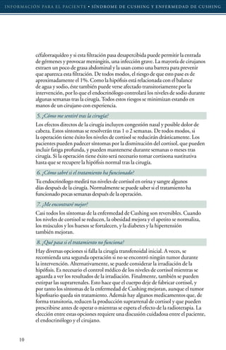 I N F O R M AC I Ó N PA R A E L PAC I E N T E • S Í N D RO M E D E C U S H I N G Y E N F E R M E D A D D E C U S H I N G




                 céfalorraquídeo y si esta filtración pasa desapercibida puede permitir la entrada
                 de gérmenes y provocar meningitis, una infección grave. La mayoría de cirujanos
                 extraen un poco de grasa abdominal y la usan como una barrera para prevenir
                 que aparezca esta filtración. De todos modos, el riesgo de que esto pase es de
                 aproximadamente el 1%. Como la hipófisis está relacionada con el balance
                 de agua y sodio, éste también puede verse afectado transitoriamente por la
                 intervención, por lo que el endocrinólogo controlará los niveles de sodio durante
                 algunas semanas tras la cirugía. Todos estos riesgos se minimizan estando en
                 manos de un cirujano con experiencia.
                 5. ¿Cómo me sentiré tras la cirugía?
                 Los efectos directos de la cirugía incluyen congestión nasal y posible dolor de
                 cabeza. Estos síntomas se resolverán tras 1 o 2 semanas. De todos modos, si
                 la operación tiene éxito los niveles de cortisol se reducirán drásticamente. Los
                 pacientes pueden padecer síntomas por la disminución del cortisol, que pueden
                 incluir fatiga profunda, y pueden mantenerse durante semanas o meses tras
                 cirugía. Si la operación tiene éxito será necesario tomar cortisona sustitutiva
                 hasta que se recupere la hipófisis normal tras la cirugía.
                 6. ¿Cómo sabré si el tratamiento ha funcionado?
                 Tu endocrinólogo medirá tus niveles de cortisol en orina y sangre algunos
                 días después de la cirugía. Normalmente se puede saber si el tratamiento ha
                 funcionado pocas semanas después de la operación.
                 7. ¿Me encontraré mejor?
                 Casi todos los síntomas de la enfermedad de Cushing son reversibles. Cuando
                 los niveles de cortisol se reducen, la obesidad mejora y el apetito se normaliza,
                 los músculos y los huesos se fortalecen, y la diabetes y la hipertensión
                 también mejoran.
                 8. ¿Qué pasa si el tratamiento no funciona?
                 Hay diversas opciones si falla la cirugía transfenoidal inicial. A veces, se
                 recomienda una segunda operación si no se encontró ningún tumor durante
                 la intervención. Alternativamente, se puede considerar la irradiación de la
                 hipófisis. Es necesario el control médico de los niveles de cortisol mientras se
                 aguarda a ver los resultados de la irradiación. Finalmente, también se pueden
                 extirpar las suprarrenales. Esto hace que el cuerpo deje de fabricar cortisol, y
                 por tanto los síntomas de la enfermedad de Cushing mejoran, aunque el tumor
                 hipofisario queda sin tratamiento. Además hay algunos medicamentos que, de
                 forma transitoria, reducen la producción suprarrenal de cortisol y que pueden
                 prescribirse antes de operar o mientras se espera el efecto de la radioterapia. La
                 elección entre estas opciones requiere una discusión cuidadosa entre el paciente,
                 el endocrinólogo y el cirujano.


       10
 