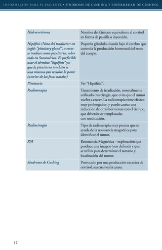 I N F O R M AC I Ó N PA R A E L PAC I E N T E • S Í N D RO M E D E C U S H I N G Y E N F E R M E D A D D E C U S H I N G




                  Hidrocortisona                           Nombre del fármaco equivalente al cortisol
                                                           en forma de pastilla o inyección.
                  Hipófisis (Nota del traductor: en        Pequeña glándula situada bajo el cerebro que
                  inglés “pituitary gland”, a veces        controla la producción hormonal del resto
                  se traduce como pituitaria, sobre        del cuerpo.
                  todo en Suramérica. Es preferible
                  usar el término “hipófisis” ya
                  que la pituitaria también es
                  una mucosa que recubre la parte
                  interior de las fosas nasales)
                  Pituitaria                               Ver “Hipófisis”.
                  Radioterapia                             Tratamiento de irradiación, normalmente
                                                           utilizado tras cirugía, que evita que el tumor
                                                           vuelva a crecer. La radioterapia tiene efectos
                                                           muy prolongados, y puede causar una
                                                           reducción de otras hormonas con el tiempo,
                                                           que deberán ser remplazadas
                                                           con medicación.
                  Radiocirugía                             Tipo de radioterapia muy precisa que se
                                                           ayuda de la resonancia magnética para
                                                           identificar el tumor.
                  RM                                       Resonancia Magnética – exploración que
                                                           produce una imagen bien definida y que
                                                           se utiliza para determinar el tamaño y
                                                           localización del tumor.
                  Síndrome de Cushing                      Provocado por una producción excesiva de
                                                           cortisol, sea cual sea la causa.




       12
 