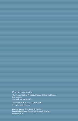 Para más información
The Pituitary Society, VA Medical Center, 423 East 23rd Street,
Rm 16048aw,
New York, NY 10010, USA.
Tel: (212) 951 7035. Fax: (212) 951 7050.
www.pituitarysociety.org

Registro Europeo de Síndrome de Cushing
European Register on Cushing`s Syndrome (ERCuSyn)
www.ercusyn.eu

                                                                  13
 