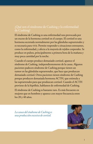 ¿Qué son el síndrome de Cushing y la enfermedad
de Cushing?
El síndrome de Cushing es una enfermedad rara provocada por
un exceso de la hormona cortisol en el cuerpo. El cortisol es una
hormona secretada normalmente por las glándulas suprarrenales y
es necesaria para vivir. Permite responder a situaciones estresantes,
como la enfermedad, y afecta a la mayoría de tejidos corporales. Se
produce en pulsos, principalmente a primera hora de la mañana y
muy poca cantidad por la noche.
Cuando el cuerpo produce demasiado cortisol, aparece el
síndrome de Cushing, independientemente de la causa. Algunos
pacientes padecen síndrome de Cushing porque tienen un
tumor en las glándulas suprarrenales, que hace que produzcan
demasiado cortisol. Otros pacientes tienen síndrome de Cushing
porque producen demasiada hormona ACTH, que estimula a
las suprarrenales para que produzcan cortisol. Cuando el ACTH
proviene de la hipófisis, hablamos de enfermedad de Cushing.
El síndrome de Cushing es bastante raro. Es más frecuente en
mujeres que en hombres y aparece con mayor frecuencia entre
los 20 y 40 años.




La causa del síndrome de Cushing es
una producción excesiva de cortisol.




                                                                    1
 