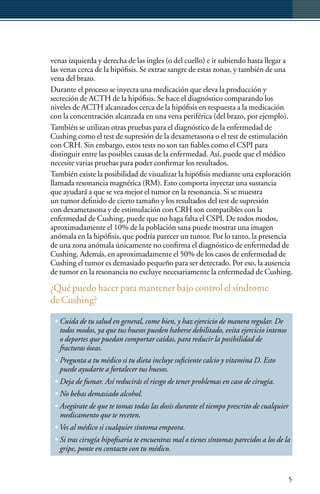 venas izquierda y derecha de las ingles (o del cuello) e ir subiendo hasta llegar a
las venas cerca de la hipófisis. Se extrae sangre de estas zonas, y también de una
vena del brazo.
Durante el proceso se inyecta una medicación que eleva la producción y
secreción de ACTH de la hipófisis. Se hace el diagnóstico comparando los
niveles de ACTH alcanzados cerca de la hipófisis en respuesta a la medicación
con la concentración alcanzada en una vena periférica (del brazo, por ejemplo).
También se utilizan otras pruebas para el diagnóstico de la enfermedad de
Cushing como el test de supresión de la dexametasona o el test de estimulación
con CRH. Sin embargo, estos tests no son tan fiables como el CSPI para
distinguir entre las posibles causas de la enfermedad. Así, puede que el médico
necesite varias pruebas para poder confirmar los resultados.
También existe la posibilidad de visualizar la hipófisis mediante una exploración
llamada resonancia magnética (RM). Esto comporta inyectar una sustancia
que ayudará a que se vea mejor el tumor en la resonancia. Si se muestra
un tumor definido de cierto tamaño y los resultados del test de supresión
con dexametasona y de estimulación con CRH son compatibles con la
enfermedad de Cushing, puede que no haga falta el CSPI. De todos modos,
aproximadamente el 10% de la población sana puede mostrar una imagen
anómala en la hipófisis, que podría parecer un tumor. Por lo tanto, la presencia
de una zona anómala únicamente no confirma el diagnóstico de enfermedad de
Cushing. Además, en aproximadamente el 50% de los casos de enfermedad de
Cushing el tumor es demasiado pequeño para ser detectado. Por eso, la ausencia
de tumor en la resonancia no excluye necesariamente la enfermedad de Cushing.

¿Qué puedo hacer para mantener bajo control el síndrome
de Cushing?

 • Cuida de tu salud en general, come bien, y haz ejercicio de manera regular. De
   todos modos, ya que tus huesos pueden haberse debilitado, evita ejercicio intenso
   o deportes que puedan comportar caídas, para reducir la posibilidad de
   fracturas óseas.
 • Pregunta a tu médico si tu dieta incluye suficiente calcio y vitamina D. Esto
   puede ayudarte a fortalecer tus huesos.
 • Deja de fumar. Así reducirás el riesgo de tener problemas en caso de cirugía.
 • No bebas demasiado alcohol.
 • Asegúrate de que te tomas todas las dosis durante el tiempo prescrito de cualquier
   medicamento que te receten.
 • Ves al médico si cualquier síntoma empeora.
 • Si tras cirugía hipofisaria te encuentras mal o tienes síntomas parecidos a los de la
   gripe, ponte en contacto con tu médico.


                                                                                        5
 
