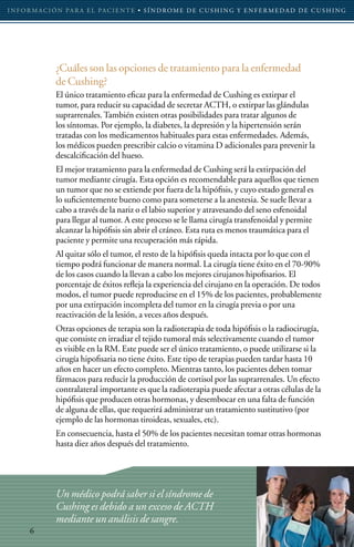 I N F O R M AC I Ó N PA R A E L PAC I E N T E • S Í N D RO M E D E C U S H I N G Y E N F E R M E D A D D E C U S H I N G




                 ¿Cuáles son las opciones de tratamiento para la enfermedad
                 de Cushing?
                 El único tratamiento eficaz para la enfermedad de Cushing es extirpar el
                 tumor, para reducir su capacidad de secretar ACTH, o extirpar las glándulas
                 suprarrenales. También existen otras posibilidades para tratar algunos de
                 los síntomas. Por ejemplo, la diabetes, la depresión y la hipertensión serán
                 tratadas con los medicamentos habituales para estas enfermedades. Además,
                 los médicos pueden prescribir calcio o vitamina D adicionales para prevenir la
                 descalcificación del hueso.
                 El mejor tratamiento para la enfermedad de Cushing será la extirpación del
                 tumor mediante cirugía. Esta opción es recomendable para aquellos que tienen
                 un tumor que no se extiende por fuera de la hipófisis, y cuyo estado general es
                 lo suficientemente bueno como para someterse a la anestesia. Se suele llevar a
                 cabo a través de la nariz o el labio superior y atravesando del seno esfenoidal
                 para llegar al tumor. A este proceso se le llama cirugía transfenoidal y permite
                 alcanzar la hipófisis sin abrir el cráneo. Esta ruta es menos traumática para el
                 paciente y permite una recuperación más rápida.
                 Al quitar sólo el tumor, el resto de la hipófisis queda intacta por lo que con el
                 tiempo podrá funcionar de manera normal. La cirugía tiene éxito en el 70-90%
                 de los casos cuando la llevan a cabo los mejores cirujanos hipofisarios. El
                 porcentaje de éxitos refleja la experiencia del cirujano en la operación. De todos
                 modos, el tumor puede reproducirse en el 15% de los pacientes, probablemente
                 por una extirpación incompleta del tumor en la cirugía previa o por una
                 reactivación de la lesión, a veces años después.
                 Otras opciones de terapia son la radioterapia de toda hipófisis o la radiocirugía,
                 que consiste en irradiar el tejido tumoral más selectivamente cuando el tumor
                 es visible en la RM. Este puede ser el único tratamiento, o puede utilizarse si la
                 cirugía hipofisaria no tiene éxito. Este tipo de terapias pueden tardar hasta 10
                 años en hacer un efecto completo. Mientras tanto, los pacientes deben tomar
                 fármacos para reducir la producción de cortisol por las suprarrenales. Un efecto
                 contralateral importante es que la radioterapia puede afectar a otras células de la
                 hipófisis que producen otras hormonas, y desembocar en una falta de función
                 de alguna de ellas, que requerirá administrar un tratamiento sustitutivo (por
                 ejemplo de las hormonas tiroideas, sexuales, etc).
                 En consecuencia, hasta el 50% de los pacientes necesitan tomar otras hormonas
                 hasta diez años después del tratamiento.




                 Un médico podrá saber si el síndrome de
                 Cushing es debido a un exceso de ACTH
                 mediante un análisis de sangre.
       6
 