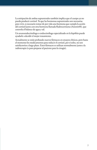 La extirpación de ambas suprarrenales también implica que el cuerpo ya no
pueda producir cortisol. Ya que las hormonas suprarrenales son necesarias
para vivir, es necesario tomar de por vida una hormona que cumpla la acción
del cortisol junto con otra hormona llamada fludrocortisona (Astonín®), que
controla el balance de agua y sal.
Un neuroendocrinólogo o endocrinólogo especializado en la hipófisis puede
ayudarle a decidir el mejor tratamiento.
Actualmente se están probando nuevos fármacos en ensayos clínicos, pero hasta
el momento los medicamentos para reducir el cortisol, por sí solos, no son
satisfactorios a largo plazo. Estos fármacos se utilizan normalmente junto a la
radioterapia (o para preparar al paciente para la cirugía).




                                                                              7
 