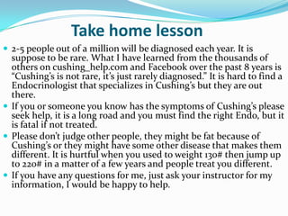 Take home lesson
 2-5 people out of a million will be diagnosed each year. It is
  suppose to be rare. What I have learned from the thousands of
  others on cushing_help.com and Facebook over the past 8 years is
  “Cushing’s is not rare, it’s just rarely diagnosed.” It is hard to find a
  Endocrinologist that specializes in Cushing’s but they are out
  there.
 If you or someone you know has the symptoms of Cushing’s please
  seek help, it is a long road and you must find the right Endo, but it
  is fatal if not treated.
 Please don’t judge other people, they might be fat because of
  Cushing’s or they might have some other disease that makes them
  different. It is hurtful when you used to weight 130# then jump up
  to 220# in a matter of a few years and people treat you different.
 If you have any questions for me, just ask your instructor for my
  information, I would be happy to help.
 