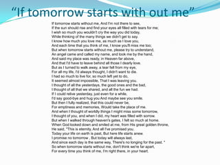 “If tomorrow starts with out me”
       If tomorrow starts without me, And I'm not there to see,
       If the sun should rise and find your eyes all filled with tears for me;
       I wish so much you wouldn't cry the way you did today,
       While thinking of the many things we didn't get to say.
       I know how much you love me, as much as I love you,
       And each time that you think of me, I know you'll miss me too;
       But when tomorrow starts without me, please try to understand,
       An angel came and called my name, and took me by the hand,
       And said my place was ready, in Heaven far above,
       And that I'd have to leave behind all those I dearly love.
       But as I turned to walk away, a tear fell from my eye,
       For all my life, I'd always thought, I didn't want to die.
       I had so much to live for, so much left yet to do,
       It seemed almost impossible, That I was leaving you.
       I thought of all the yesterdays, the good ones and the bad,
       I thought of all that we shared, and all the fun we had.
       If I could relive yesterday, just even for a while,
       I'd say good-bye and hug you And maybe see you smile.
       But then I fully realized, that this could never be,
       For emptiness and memories, Would take the place of me.
       And when I thought of worldly things I might miss some tomorrow,
       I thought of you, and when I did, my heart was filled with sorrow.
       But when I walked through heaven's gates, I felt so much at home.
       When God looked down and smiled at me, from His great golden throne,
       He said, "This is eternity, And all I've promised you.
       Today your life on earth is past, But here life starts anew.
       I promise no tomorrow , But today will always last,
       And since each day is the same way, There's no longing for the past. "
       So when tomorrow starts without me, don't think we're far apart,
       For every time you think of me, I'm right there, in your heart.
 