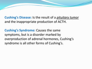 Cushing's Disease: Is the result of a pituitary tumor
and the inappropriate production of ACTH.

Cushing's Syndrome: Causes the same
symptoms, but is a disorder marked by
overproduction of adrenal hormones, Cushing’s
syndrome is all other forms of Cushing’s.
 