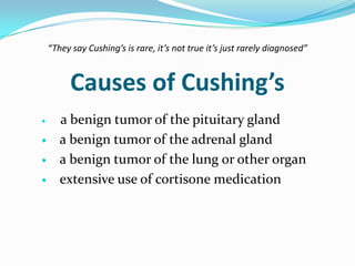 “They say Cushing’s is rare, it’s not true it’s just rarely diagnosed”


          Causes of Cushing’s
      a benign tumor of the pituitary gland
      a benign tumor of the adrenal gland
      a benign tumor of the lung or other organ
      extensive use of cortisone medication
 
