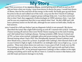 Page 1.                         My Story
1999- First occurrence of my mystery illness, started getting sick off and on and my PCP
   did not know what was wrong, I went from doctor to doctor for years. I would have bouts
   of illness, then be fine and have all the energy in the world. He finally gave up and threw
   his arms in the air and walked out of the room. 2004 was the first I heard of Cushing’s
   and went on line and joined a support group cushings-help.com. I was then convinced
   this is what I had, they suggested a Endocrinologist at OHSU pituitary clinic. I saw him
   and he was very suspicious that this is was indeed what I had. He did a MRI and I did
   have a pituitary tumor on the left side, although he saw tumor on both sides, finally we
   had answers.
2005-I tested for a full year before I got my diagnosis (which is not unusual). My doctor
   described the tumor like a light bulb turning on and off. I started with cyclical Cushing’s
   (Tumor turning off and on) then went Florid (Tumor staying on) at the end of testing
   and I did indeed have Cushing’s disease. Testing included a MRI, Serum Cortisol and
   ACTH, 24 hour urine cortisol, midnight saliva and serum testing, low dose Dex testing.
   Diurnal testing where I had a PICC line (Peripherally Inserted Central Catheter) and
   drew blood every 4 hours for 24 hours. In people with Cushing’s, their diurnal clock is off
   so your Cortisol is high at night, It should be 0 at midnight mine was as high as 34, >7.5 is
   positive. These tests where done over and over, it was a year of hell. It took over my life.
   Even testing at work doing my 24 hour urine tests. Until I got too sick and had to leave
   my beloved job at PPC. In my personal experience Cushing’s is like a robber in the night
   stealing everything and it stole my life as I knew it. Cortisol in excess is like battery acid
   and did major permanent damage to my body.
 
