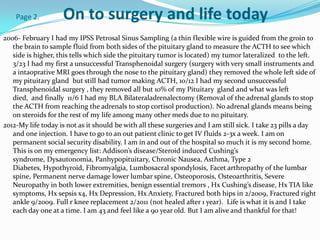 Page 2.         On to surgery and life today
2006- February I had my IPSS Petrosal Sinus Sampling (a thin flexible wire is guided from the groin to
   the brain to sample fluid from both sides of the pituitary gland to measure the ACTH to see which
   side is higher, this tells which side the pituitary tumor is located) my tumor lateralized to the left.
   3/23 I had my first a unsuccessful Transphenoidal surgery (surgery with very small instruments and
   a intaoprative MRI goes through the nose to the pituitary gland) they removed the whole left side of
   my pituitary gland but still had tumor making ACTH, 10/12 I had my second unsuccessful
   Transphenoidal surgery , they removed all but 10% of my Pituitary gland and what was left
   died, and finally 11/6 I had my BLA Bilateraladrenalectomy (Removal of the adrenal glands to stop
   the ACTH from reaching the adrenals to stop cortisol production). No adrenal glands means being
   on steroids for the rest of my life among many other meds due to no pituitary.
2012-My life today is not as it should be with all these surgeries and I am still sick. I take 23 pills a day
   and one injection. I have to go to an out patient clinic to get IV fluids 2-3x a week. I am on
   permanent social security disability. I am in and out of the hospital so much it is my second home.
   This is on my emergency list: Addison’s disease/Steroid induced Cushing’s
   syndrome, Dysautonomia, Panhypopituitary, Chronic Nausea, Asthma, Type 2
   Diabetes, Hypothyroid, Fibromyalgia, Lumbosacral spondylosis, Facet arthropathy of the lumbar
   spine, Permanent nerve damage lower lumbar spine, Osteoporosis, Osteoarthritis, Severe
   Neuropathy in both lower extremities, benign essential tremors , Hx Cushing’s disease, Hx TIA like
   symptoms, Hx sepsis x4, Hx Depression, Hx Anxiety, Fractured both hips in 2/2009, Fractured right
   ankle 9/2009. Full r knee replacement 2/2011 (not healed after 1 year). Life is what it is and I take
   each day one at a time. I am 43 and feel like a 90 year old. But I am alive and thankful for that!
 