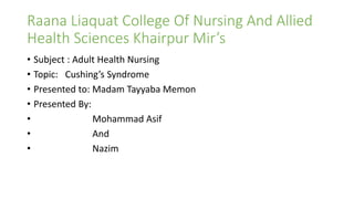 Raana Liaquat College Of Nursing And Allied
Health Sciences Khairpur Mir’s
• Subject : Adult Health Nursing
• Topic: Cushing’s Syndrome
• Presented to: Madam Tayyaba Memon
• Presented By:
• Mohammad Asif
• And
• Nazim
 