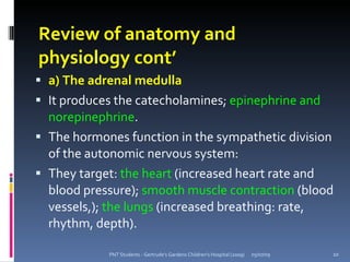 Review of anatomy and
physiology cont’
 a) The adrenal medulla
 It produces the catecholamines; epinephrine and
  norepinephrine.
 The hormones function in the sympathetic division
  of the autonomic nervous system:
 They target: the heart (increased heart rate and
  blood pressure); smooth muscle contraction (blood
  vessels,); the lungs (increased breathing: rate,
  rhythm, depth).

            PNT Students - Gertrude's Gardens Children's Hospital (2009)   05/07/09   10
 