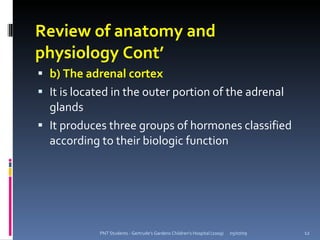 Review of anatomy and
physiology Cont’
 b) The adrenal cortex
 It is located in the outer portion of the adrenal
  glands
 It produces three groups of hormones classified
  according to their biologic function




            PNT Students - Gertrude's Gardens Children's Hospital (2009)   05/07/09   12
 